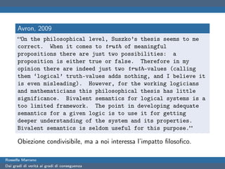 Avron, 2009
      “On the philosophical level, Suszko’s thesis seems to me
      correct. When it comes to truth of meaningful
      propositions there are just two possibilities: a
      proposition is either true or false. Therefore in my
      opinion there are indeed just two truth-values (calling
      them ‘logical’ truth-values adds nothing, and I believe it
      is even misleading). However, for the working logicians
      and mathematicians this philosophical thesis has little
      significance. Bivalent semantics for logical systems is a
      too limited framework. The point in developing adequate
      semantics for a given logic is to use it for getting
      deeper understanding of the system and its properties.
      Bivalent semantics is seldom useful for this purpose.”

      Obiezione condivisibile, ma a noi interessa l’impatto ﬁlosoﬁco.

Rossella Marrano
Dai gradi di verità ai gradi di conseguenza
 