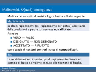 Malinowski, Q(uasi)-conseguenza
      Modiﬁca del concetto di matrice logica basata sull’idea seguente:
      Idea informale
      In alcuni ragionamenti (es. ragionamento per ipotesi) accettiamo
      delle conclusioni a partire da premesse non riﬁutate.
      Prendere
           VERO — FALSO
           DESIGNATO — NON DESIGNATO
           ACCETTATO — RIFIUTATO
      come coppie di concetti contrari invece di contraddittori.
      Tesi
      La modellizzazione di questo tipo di ragionamento diventa un
      esempio di logica polivalente immune alla riduzione di Suszko.
Rossella Marrano
Dai gradi di verità ai gradi di conseguenza
 