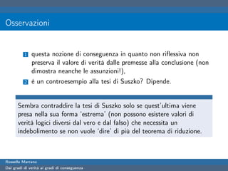 Osservazioni


          1   questa nozione di conseguenza in quanto non riﬂessiva non
              preserva il valore di verità dalle premesse alla conclusione (non
              dimostra neanche le assunzioni!),
          2   è un controesempio alla tesi di Suszko? Dipende.


      Sembra contraddire la tesi di Suszko solo se quest’ultima viene
      presa nella sua forma ‘estrema’ (non possono esistere valori di
      verità logici diversi dal vero e dal falso) che necessita un
      indebolimento se non vuole ‘dire’ di più del teorema di riduzione.



Rossella Marrano
Dai gradi di verità ai gradi di conseguenza
 