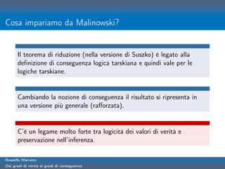 Cosa impariamo da Malinowski?


      Il teorema di riduzione (nella versione di Suszko) è legato alla
      deﬁnizione di conseguenza logica tarskiana e quindi vale per le
      logiche tarskiane.


      Cambiando la nozione di conseguenza il risultato si ripresenta in
      una versione più generale (raﬀorzata).


      C’è un legame molto forte tra logicità dei valori di verità e
      preservazione nell’inferenza.

Rossella Marrano
Dai gradi di verità ai gradi di conseguenza
 
