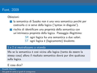 Font, 2009
      Obiezioni:
          1   la semantica di Suszko non è una vera semantica perché per
              costruirla ci si serve della logica (“syntax in disguise”).
          2   rischio di identiﬁcare una proprietà della semantica con
              un’intrinseca proprietà della logica. Passaggio illegittimo:
                         SR ogni logica ha una semantica a due valori.
                         ST ogni logica è (logicamente) bivalente.

      1 e 2 si neutralizzano a vicenda
      Ma se la semantica è così vicina alla logica (tanto da essere la
      stessa cosa) allora il risultato semantico dovrà pur dire qualcosa
      sulla logica.

      E cosa dice?
Rossella Marrano
Dai gradi di verità ai gradi di conseguenza
 