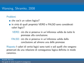 Wansing, Shramko, 2008

      Problemi
              che cos’è un valore logico?
              in virtù di quali proprietà VERO e FALSO sono considerati
              valori logici?
               VERO: ciò che si preserva in un’inferenza valida da tutte le
                     premesse alla conclusione.
              FALSO: ciò che si preserva in un’inferenza valida dalla
                     conclusione ad almeno una delle premesse
      Risposta I valori di verità logici sono tutti e soli quelli che vengono
      preservati da una relazione di conseguenza logica deﬁnita in modo
      canonico.

Rossella Marrano
Dai gradi di verità ai gradi di conseguenza
 