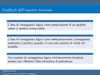 Feedback dell’importo minimale


      L’idea di conseguenza logica come preservazione di un qualche
      valore ci sembra irrinunciabile.


      L’idea di conseguenza logica come vero-preservante (conseguenza
      tarskiana) è paciﬁca quando c’è una sola nozione di verità nel
      modello.


      Una nozione di conseguenza logica intrinsecamente bivalente
      sembra non riﬂettere l’idea semantica di polivalenza.


Rossella Marrano
Dai gradi di verità ai gradi di conseguenza
 