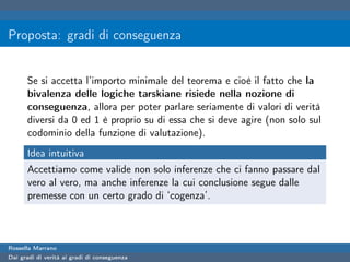 Proposta: gradi di conseguenza


      Se si accetta l’importo minimale del teorema e cioè il fatto che la
      bivalenza delle logiche tarskiane risiede nella nozione di
      conseguenza, allora per poter parlare seriamente di valori di verità
      diversi da 0 ed 1 è proprio su di essa che si deve agire (non solo sul
      codominio della funzione di valutazione).
      Idea intuitiva
      Accettiamo come valide non solo inferenze che ci fanno passare dal
      vero al vero, ma anche inferenze la cui conclusione segue dalle
      premesse con un certo grado di ‘cogenza’.



Rossella Marrano
Dai gradi di verità ai gradi di conseguenza
 