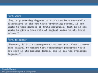 Font, 2009
      “Logics preserving degrees of truth can be a reasonable
      alternative to the old truth-preserving schema, if one
      wants to take degrees of truth seriously, that is if one
      wants to give a true role of logical value to all truth
      values.”

      Font, to appear
      “However, if it is consequence that matters, then it seems
      more natural to demand that consequence preserves truth
      not only in its maximum degree, but in all the available
      degrees.”




Rossella Marrano
Dai gradi di verità ai gradi di conseguenza
 