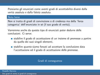 Pensiamo gli enunciati come aventi gradi di accettabilità diversi dalla
      verità assoluta e dalla falsità assoluta.
      Nota bene
      Non si tratta di gradi di convinzione o di credenza ma della ‘forza
      categorica’ dell’enunciato in sè (il suo grado di verità).

      Vorremmo anche da questo tipo di enunciati poter dedurre delle
      conclusioni. Ci serve:
              stabilire il grado di accettazione di un insieme di premesse a partire
              da quello dei suoi singoli elementi,
              stabilire quanto siamo forzati ad accettare la conclusione data
              l’accettazione ed il grado di accettazione delle premesse.


                                              Gradi di conseguenza


Rossella Marrano
Dai gradi di verità ai gradi di conseguenza
 