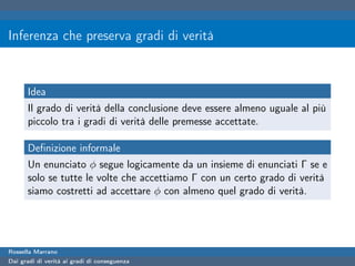 Inferenza che preserva gradi di verità


      Idea
      Il grado di verità della conclusione deve essere almeno uguale al più
      piccolo tra i gradi di verità delle premesse accettate.

      Deﬁnizione informale
      Un enunciato φ segue logicamente da un insieme di enunciati Γ se e
      solo se tutte le volte che accettiamo Γ con un certo grado di verità
      siamo costretti ad accettare φ con almeno quel grado di verità.




Rossella Marrano
Dai gradi di verità ai gradi di conseguenza
 