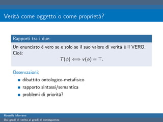 Verità come oggetto o come proprietà?


      Rapporti tra i due:
      Un enunciato è vero se e solo se il suo valore di verità è il VERO.
      Cioè:
                            T (φ) ⇐⇒ v (φ) = .

      Osservazioni:
              dibattito ontologico-metaﬁsico
              rapporto sintassi/semantica
              problemi di priorità?



Rossella Marrano
Dai gradi di verità ai gradi di conseguenza
 