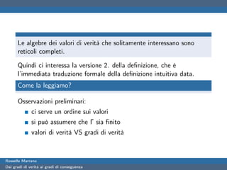 Le algebre dei valori di verità che solitamente interessano sono
      reticoli completi.

      Quindi ci interessa la versione 2. della deﬁnizione, che è
      l’immediata traduzione formale della deﬁnizione intuitiva data.
      Come la leggiamo?

      Osservazioni preliminari:
              ci serve un ordine sui valori
              si può assumere che Γ sia ﬁnito
              valori di verità VS gradi di verità



Rossella Marrano
Dai gradi di verità ai gradi di conseguenza
 