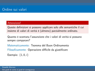 Ordine sui valori


      Attenzione!
      Queste deﬁnizioni si possono applicare solo alle semantiche il cui
      insieme di valori di verità è (almeno) parzialmente ordinato.

      Quanto è scontata l’assunzione che i valori di verità si possano
      sempre comparare?
      Matematicamente: Teorema del Buon Ordinamento
      Filosoﬁcamente: Operazione diﬃcile da giustiﬁcare
      Esempio: {1, 0, i}



Rossella Marrano
Dai gradi di verità ai gradi di conseguenza
 