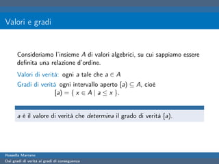 Valori e gradi


      Consideriamo l’insieme A di valori algebrici, su cui sappiamo essere
      deﬁnita una relazione d’ordine.
      Valori di verità: ogni a tale che a ∈ A
      Gradi di verità ogni intervallo aperto [a) ⊆ A, cioè
                     [a) = { x ∈ A | a ≤ x }.


      a è il valore di verità che determina il grado di verità [a).




Rossella Marrano
Dai gradi di verità ai gradi di conseguenza
 