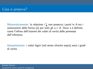 Cosa si preserva?



      Matematicamente: la relazione A non preserva i punti in A ma i
      sottoinsiemi della forma [a) per tutti gli a ∈ A. Dove a è deﬁnito
      come l’inﬁmo dell’insieme dei valori di verità delle premesse
      dell’inferenza.


      Interpretazione: i valori logici (nel senso chiarito sopra) sono i gradi
      di verità.




Rossella Marrano
Dai gradi di verità ai gradi di conseguenza
 