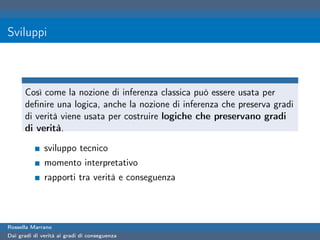 Sviluppi



      Così come la nozione di inferenza classica può essere usata per
      deﬁnire una logica, anche la nozione di inferenza che preserva gradi
      di verità viene usata per costruire logiche che preservano gradi
      di verità.

              sviluppo tecnico
              momento interpretativo
              rapporti tra verità e conseguenza




Rossella Marrano
Dai gradi di verità ai gradi di conseguenza
 