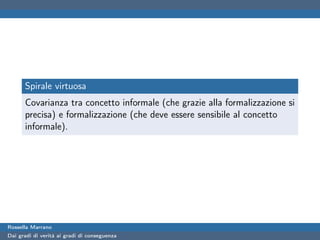 Spirale virtuosa
      Covarianza tra concetto informale (che grazie alla formalizzazione si
      precisa) e formalizzazione (che deve essere sensibile al concetto
      informale).




Rossella Marrano
Dai gradi di verità ai gradi di conseguenza
 