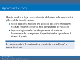 Opportunità e rischi

      Questo quadro si lega trasversalmente al discorso sulle opportunità
      oﬀerte della formalizzazione:
              nuove possibilità teoriche che possono poi avere interessanti
              ricadute ﬁlosoﬁche (ricerca della completezza di Hansson);
              impianto logico-deduttivo che permette di esplorare
              formalmente le conseguenze di qualsiasi scelta riguardante il
              sistema formale.


      In questo modo la formalizzazione contribuisce a ‘raﬃnare’ le
      nostre intuizioni.


Rossella Marrano
Dai gradi di verità ai gradi di conseguenza
 