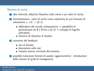 Nozione di verità:
          1   idee informali, dibattito ﬁlosoﬁco sulla verità e sui valori di verità;
          2   formalizzazione: valori di verità come codominio di una funzione di
              valutazione v : EL → {0, 1}
                      abbandono del vincolo interpretativo ⇒ possibilità di
                      generalizzare da 2 a 3 ﬁno a [0, 1] ⇒ sviluppo di logiche
                      polivalenti,
                      teorema di riduzione di Suszko;
          3   momento del feedback:
                      tesi di Suszko;
                      discussione sulla tesi;
                      importo teorico minimale del teorema;
          4   possibile traduzione formale di questo ‘aggiornamento’: introduzione
              della nozione di gradi di conseguenza.


Rossella Marrano
Dai gradi di verità ai gradi di conseguenza
 