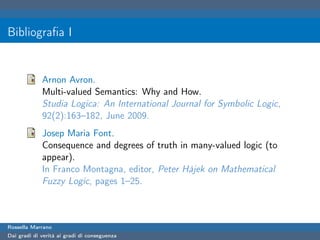 Bibliograﬁa I


             Arnon Avron.
             Multi-valued Semantics: Why and How.
             Studia Logica: An International Journal for Symbolic Logic,
             92(2):163–182, June 2009.
             Josep Maria Font.
             Consequence and degrees of truth in many-valued logic (to
             appear).
             In Franco Montagna, editor, Peter Hàjek on Mathematical
             Fuzzy Logic, pages 1–25.



Rossella Marrano
Dai gradi di verità ai gradi di conseguenza
 
