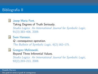 Bibliograﬁa II

             Josep Maria Font.
             Taking Degrees of Truth Seriously.
             Studia Logica: An International Journal for Symbolic Logic,
             91(3):383–406, 2009.
             Sven Hansson.
             Q−consequence operation.
             The Bulletin of Symbolic Logic, 6(2):162–175.
             Grzegorz Malinowski.
             Beyond Three Inferential Values.
             Studia Logica: An International Journal for Symbolic Logic,
             92(2):203–213, 2009.

Rossella Marrano
Dai gradi di verità ai gradi di conseguenza
 
