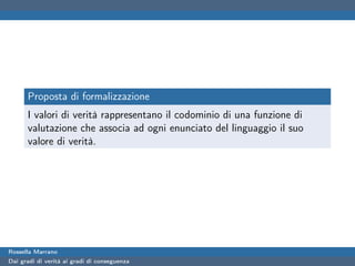 Proposta di formalizzazione
      I valori di verità rappresentano il codominio di una funzione di
      valutazione che associa ad ogni enunciato del linguaggio il suo
      valore di verità.




Rossella Marrano
Dai gradi di verità ai gradi di conseguenza
 