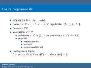 Logica proposizionale

              Linguaggio L = {p1 , . . . , pn }.
              Connettivi C = {¬, ∧, ∨, →} più signiﬁcato: {f¬ , f∧ , f∨ , f→ }.
              Enunciati EL.
              Valutazioni v ∈ V
                      deﬁnizione v : L → {0, 1} che si estende a v : EL → {0, 1}
                      proprietà:
                             composizionalità
                             bivalenza
                             noncontraddittorietà
              Conseguenza logica
              Γ |= φ ⇐⇒ ∀v ∈ V se v (Γ) = 1 allora v (φ) = 1.


Rossella Marrano
Dai gradi di verità ai gradi di conseguenza
 