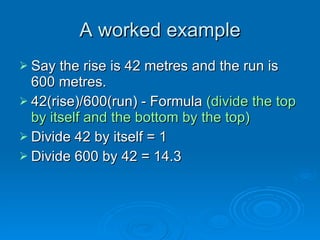 A worked exampleA worked example
 Say the rise is 42 metres and the run isSay the rise is 42 metres and the run is
600 metres.600 metres.
 42(rise)/600(run) - Formula42(rise)/600(run) - Formula (divide the top(divide the top
by itself and the bottom by the top)by itself and the bottom by the top)
 Divide 42 by itself = 1Divide 42 by itself = 1
 Divide 600 by 42 = 14.3Divide 600 by 42 = 14.3
 
