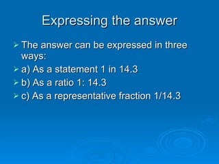 Expressing the answerExpressing the answer
 The answer can be expressed in threeThe answer can be expressed in three
ways:ways:
 a) As a statement 1 in 14.3a) As a statement 1 in 14.3
 b) As a ratio 1: 14.3b) As a ratio 1: 14.3
 c) As a representative fraction 1/14.3c) As a representative fraction 1/14.3
 