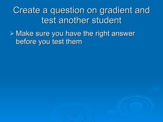 Create a question on gradient andCreate a question on gradient and
test another studenttest another student
 Make sure you have the right answerMake sure you have the right answer
before you test thembefore you test them
 