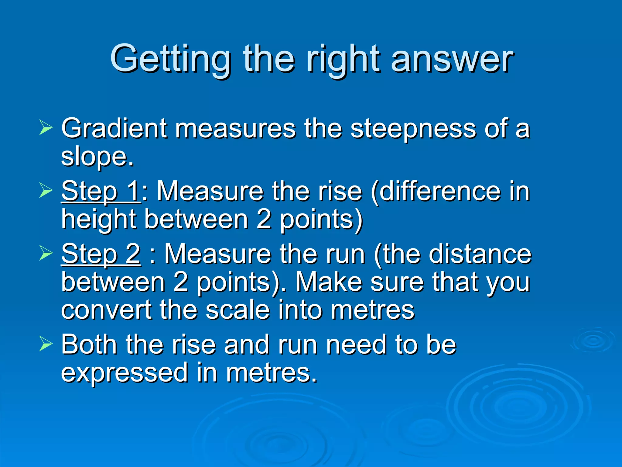 Getting the right answer Gradient measures the steepness of a slope. Step 1 : Measure the rise (difference in height between 2 points) Step 2 : Measure the run (the distance between 2 points). Make sure that you convert the scale into metres Both the rise and run need to be expressed in metres.