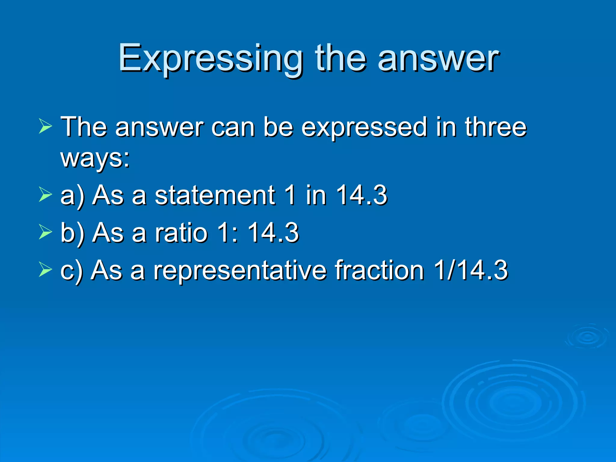 Expressing the answer The answer can be expressed in three ways: a) As a statement 1 in 14.3 b) As a ratio 1: 14.3 c) As a representative fraction 1/14.3