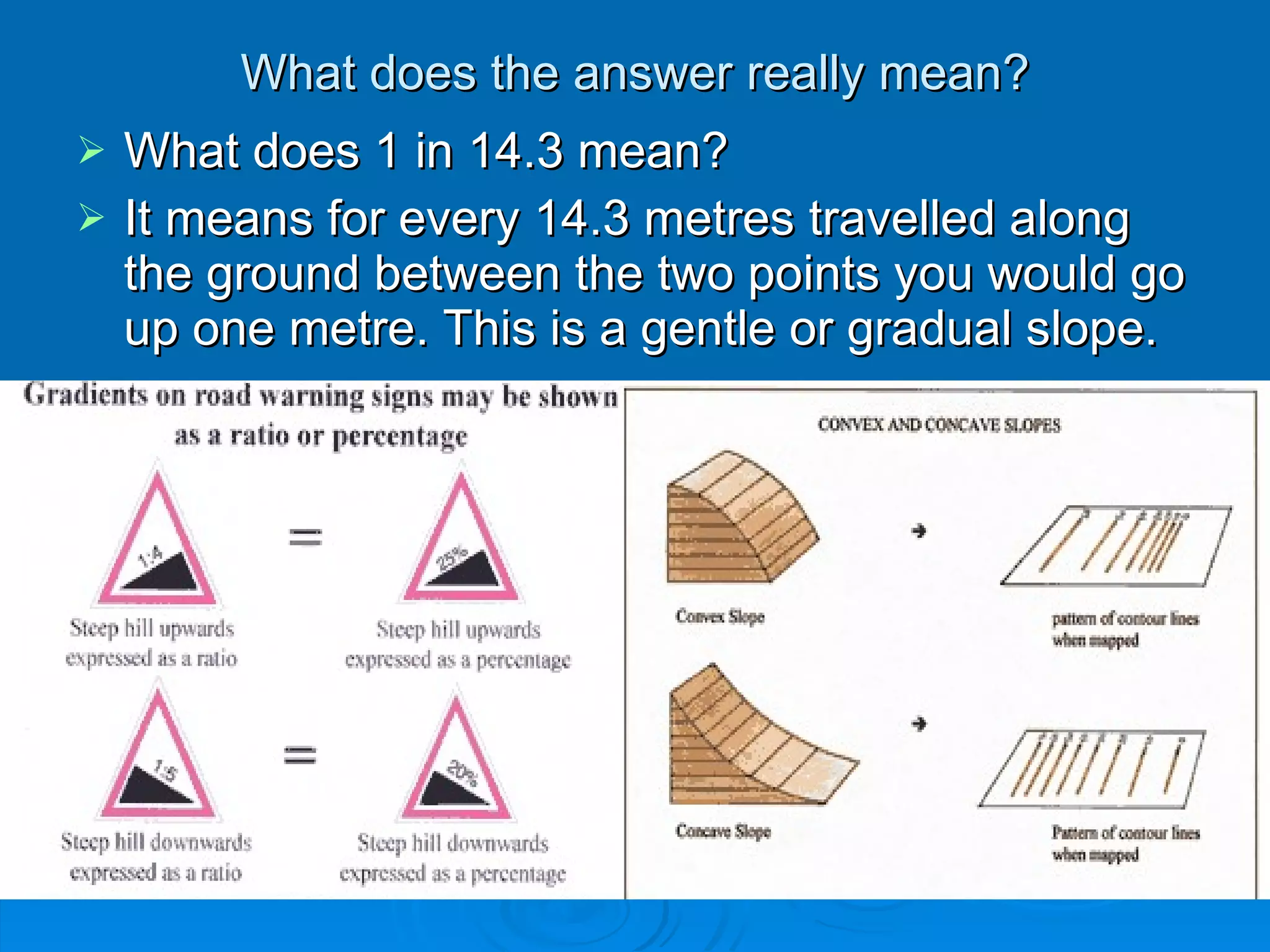 What does the answer really mean? What does 1 in 14.3 mean? It means for every 14.3 metres travelled along the ground between the two points you would go up one metre. This is a gentle or gradual slope.