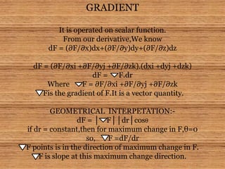 GRADIENT
It is operated on scalar function.
From our derivative,We know
dF = (∂F/∂x)dx+(∂F/∂y)dy+(∂F/∂z)dz
dF = (∂F/∂xi +∂F/∂yj +∂F/∂zk).(dxi +dyj +dzk)
dF = F.dr
Where F = ∂F/∂xi +∂F/∂yj +∂F/∂zk
Fis the gradient of F.It is a vector quantity.
GEOMETRICAL INTERPETATION:-
dF = │ F││dr│cosθ
if dr = constant,then for maximum change in F,θ=0
so, F =dF/dr
F points is in the direction of maximum change in F.
F is slope at this maximum change direction.
 