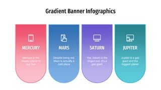 Gradient Banner Infographics
MERCURY
Mercury is the
closest planet to
our Sun
SATURN
Yes, Saturn is the
ringed one. It’s a
gas giant
MARS
Despite being red,
Mars is actually a
cold place
JUPITER
Jupiter is a gas
giant and the
biggest planet
 