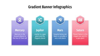 Gradient Banner Infographics
Jupiter is a gas
giant and the
biggest planet
Jupiter
Planet Saturn is the
ringed one and It’s
a gas giant
Saturn
Mercury is the
closest planet to
the Sun of them all
Mercury
Despite being red,
Mars is actually a
very cold place
Mars
 