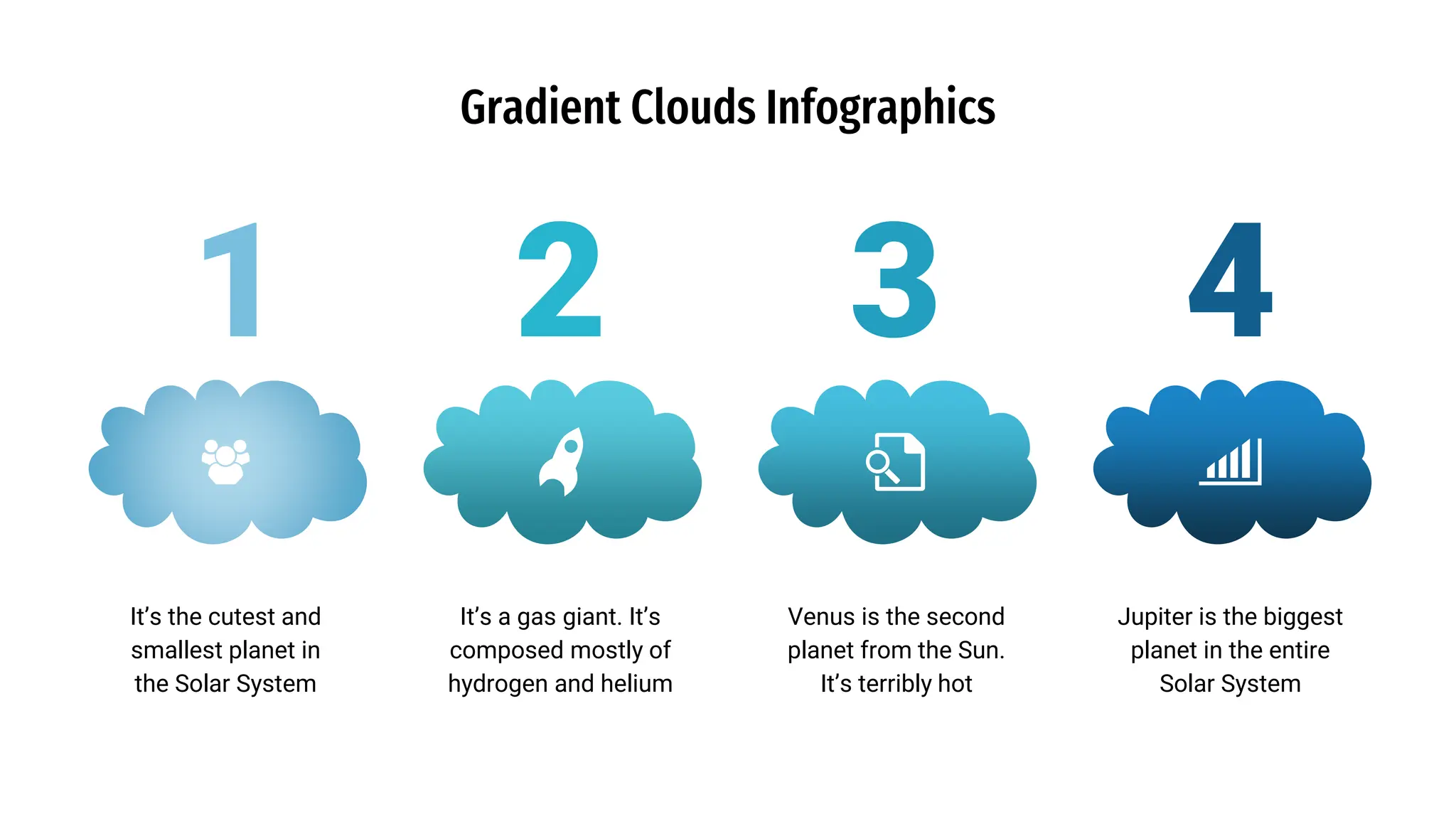 1
Gradient Clouds Infographics
2 3 4
It’s the cutest and
smallest planet in
the Solar System
Jupiter is the biggest
planet in the entire
Solar System
It’s a gas giant. It’s
composed mostly of
hydrogen and helium
Venus is the second
planet from the Sun.
It’s terribly hot
 