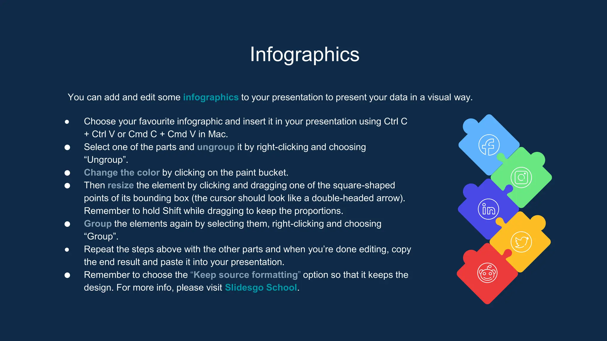 Infographics
You can add and edit some infographics to your presentation to present your data in a visual way.
● Choose your favourite infographic and insert it in your presentation using Ctrl C
+ Ctrl V or Cmd C + Cmd V in Mac.
● Select one of the parts and ungroup it by right-clicking and choosing
“Ungroup”.
● Change the color by clicking on the paint bucket.
● Then resize the element by clicking and dragging one of the square-shaped
points of its bounding box (the cursor should look like a double-headed arrow).
Remember to hold Shift while dragging to keep the proportions.
● Group the elements again by selecting them, right-clicking and choosing
“Group”.
● Repeat the steps above with the other parts and when you’re done editing, copy
the end result and paste it into your presentation.
● Remember to choose the “Keep source formatting” option so that it keeps the
design. For more info, please visit Slidesgo School.
 