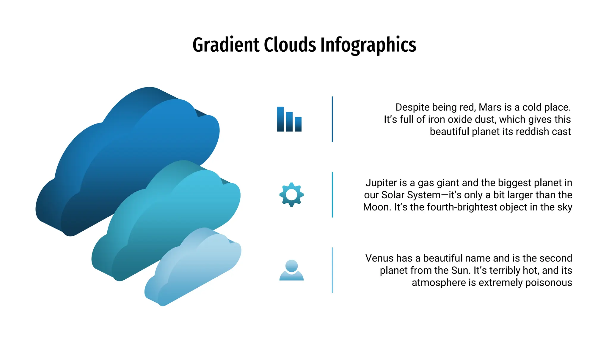 Gradient Clouds Infographics
Jupiter is a gas giant and the biggest planet in
our Solar System—it’s only a bit larger than the
Moon. It’s the fourth-brightest object in the sky
Venus has a beautiful name and is the second
planet from the Sun. It’s terribly hot, and its
atmosphere is extremely poisonous
Despite being red, Mars is a cold place.
It’s full of iron oxide dust, which gives this
beautiful planet its reddish cast
 