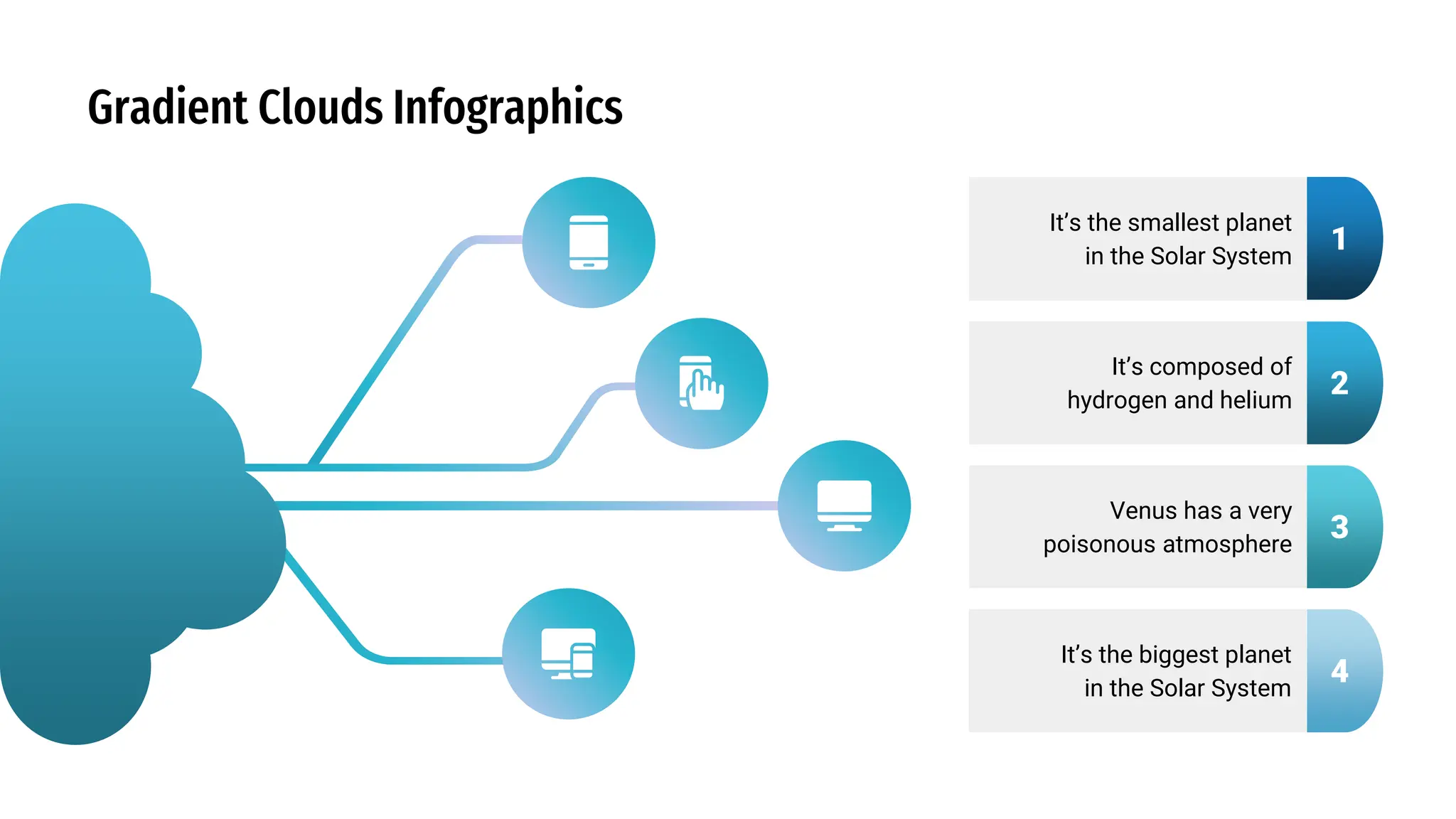 Gradient Clouds Infographics
It’s the smallest planet
in the Solar System
Venus has a very
poisonous atmosphere
It’s the biggest planet
in the Solar System
It’s composed of
hydrogen and helium
1
2
3
4
 