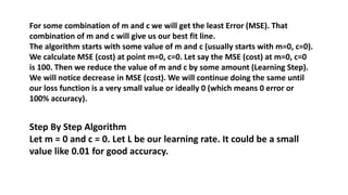 For some combination of m and c we will get the least Error (MSE). That
combination of m and c will give us our best fit line.
The algorithm starts with some value of m and c (usually starts with m=0, c=0).
We calculate MSE (cost) at point m=0, c=0. Let say the MSE (cost) at m=0, c=0
is 100. Then we reduce the value of m and c by some amount (Learning Step).
We will notice decrease in MSE (cost). We will continue doing the same until
our loss function is a very small value or ideally 0 (which means 0 error or
100% accuracy).
Step By Step Algorithm
Let m = 0 and c = 0. Let L be our learning rate. It could be a small
value like 0.01 for good accuracy.
 