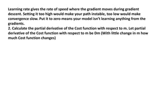 Learning rate gives the rate of speed where the gradient moves during gradient
descent. Setting it too high would make your path instable, too low would make
convergence slow. Put it to zero means your model isn’t learning anything from the
gradients.
2. Calculate the partial derivative of the Cost function with respect to m. Let partial
derivative of the Cost function with respect to m be Dm (With little change in m how
much Cost function changes)
 