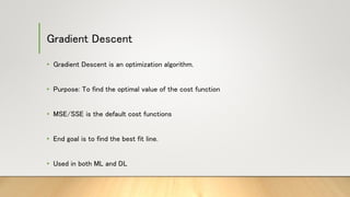 Gradient Descent
• Gradient Descent is an optimization algorithm.
• Purpose: To find the optimal value of the cost function
• MSE/SSE is the default cost functions
• End goal is to find the best fit line.
• Used in both ML and DL
 