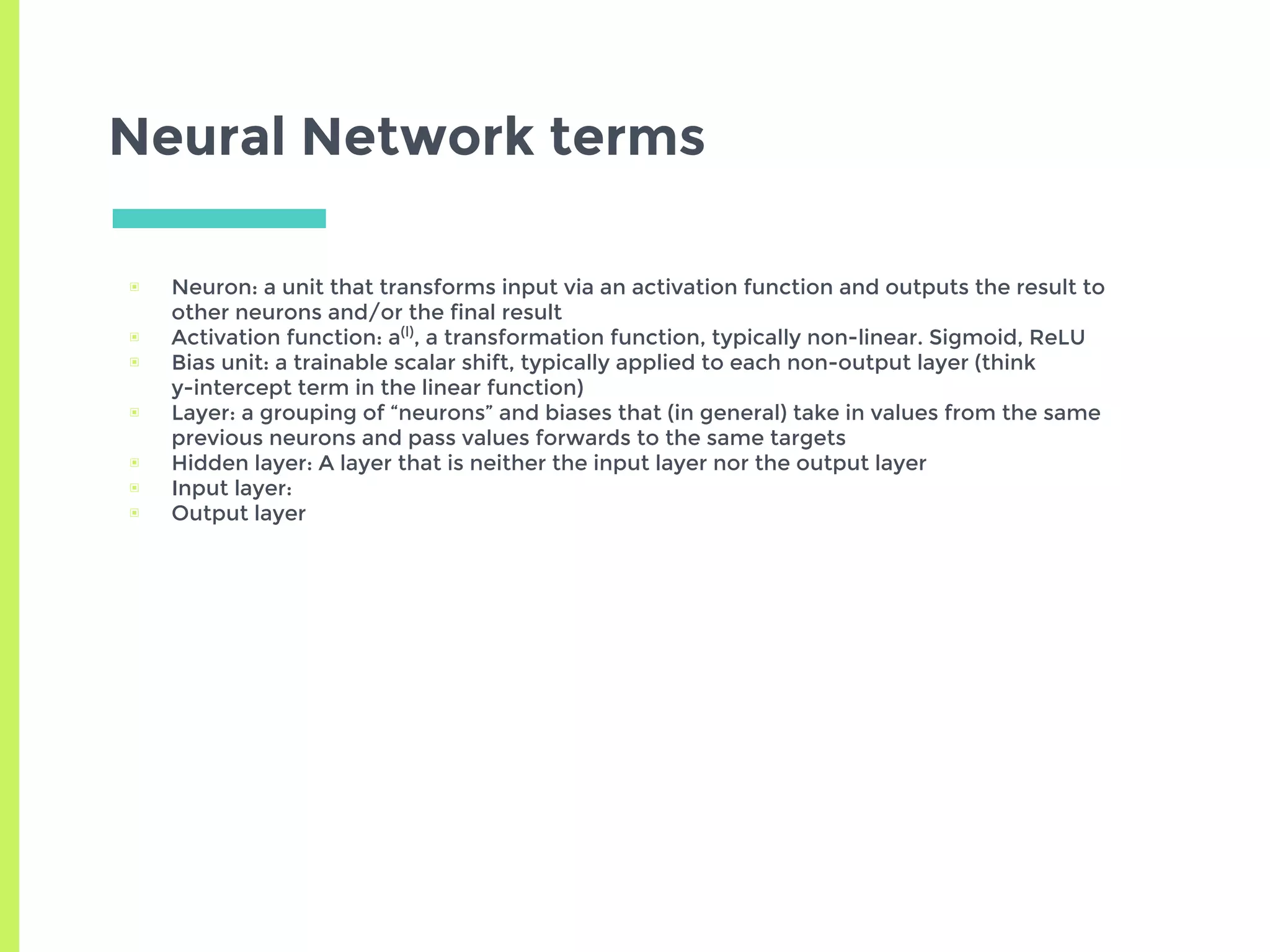 Neural Network terms
▣ Neuron: a unit that transforms input via an activation function and outputs the result to
other neurons and/or the final result
▣ Activation function: a(l)
, a transformation function, typically non-linear. Sigmoid, ReLU
▣ Bias unit: a trainable scalar shift, typically applied to each non-output layer (think
y-intercept term in the linear function)
▣ Layer: a grouping of “neurons” and biases that (in general) take in values from the same
previous neurons and pass values forwards to the same targets
▣ Hidden layer: A layer that is neither the input layer nor the output layer
▣ Input layer:
▣ Output layer
 