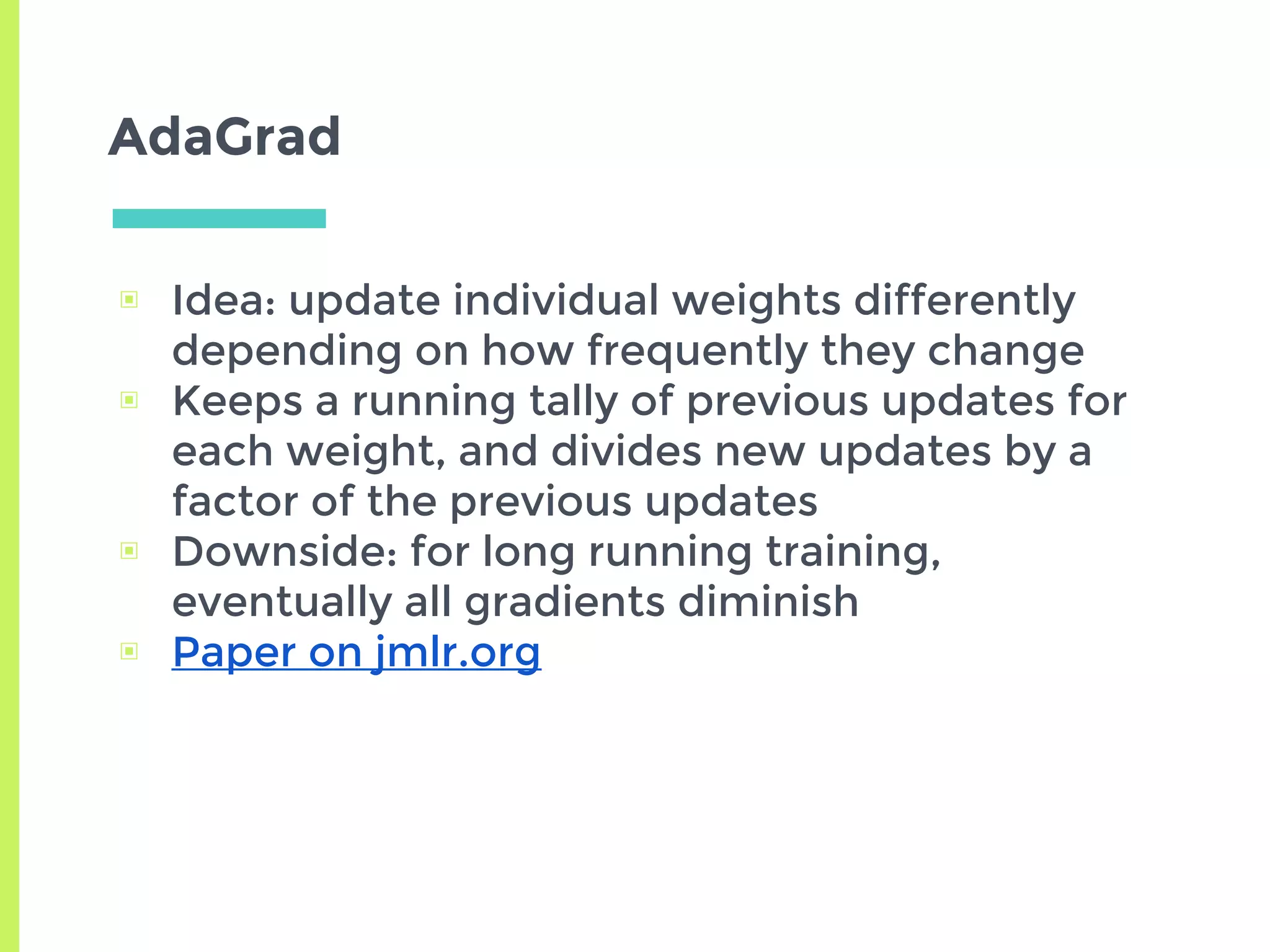 AdaGrad
▣ Idea: update individual weights differently
depending on how frequently they change
▣ Keeps a running tally of previous updates for
each weight, and divides new updates by a
factor of the previous updates
▣ Downside: for long running training,
eventually all gradients diminish
▣ Paper on jmlr.org
 