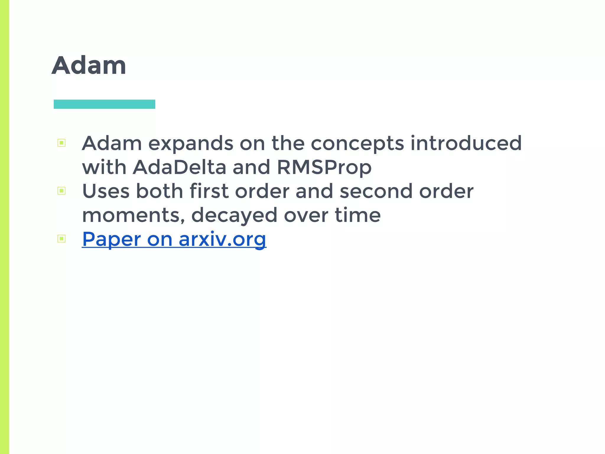 Adam
▣ Adam expands on the concepts introduced
with AdaDelta and RMSProp
▣ Uses both first order and second order
moments, decayed over time
▣ Paper on arxiv.org
 