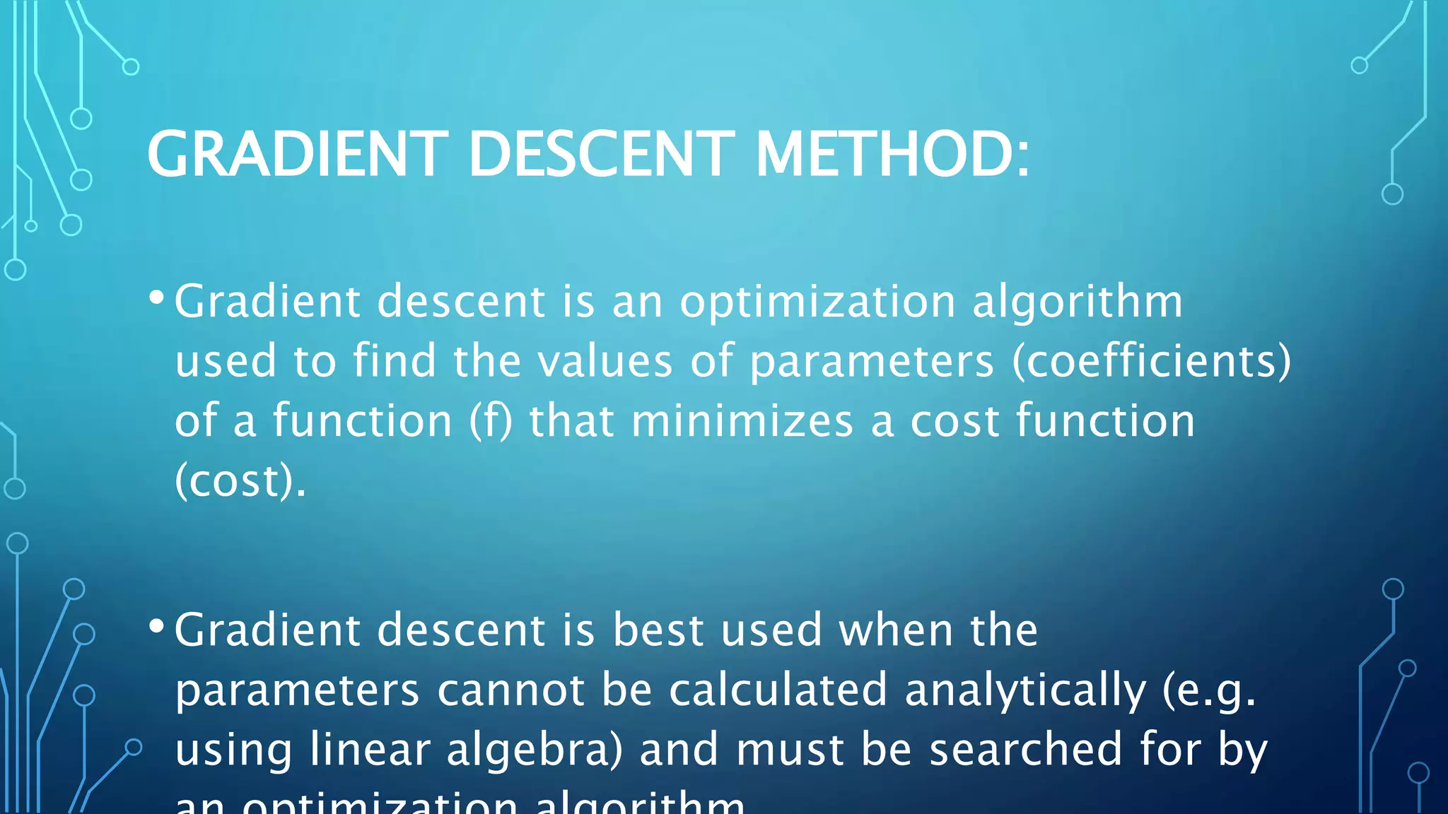GRADIENT DESCENT METHOD:
•Gradient descent is an optimization algorithm
used to find the values of parameters (coefficients)
of a function (f) that minimizes a cost function
(cost).
•Gradient descent is best used when the
parameters cannot be calculated analytically (e.g.
using linear algebra) and must be searched for by