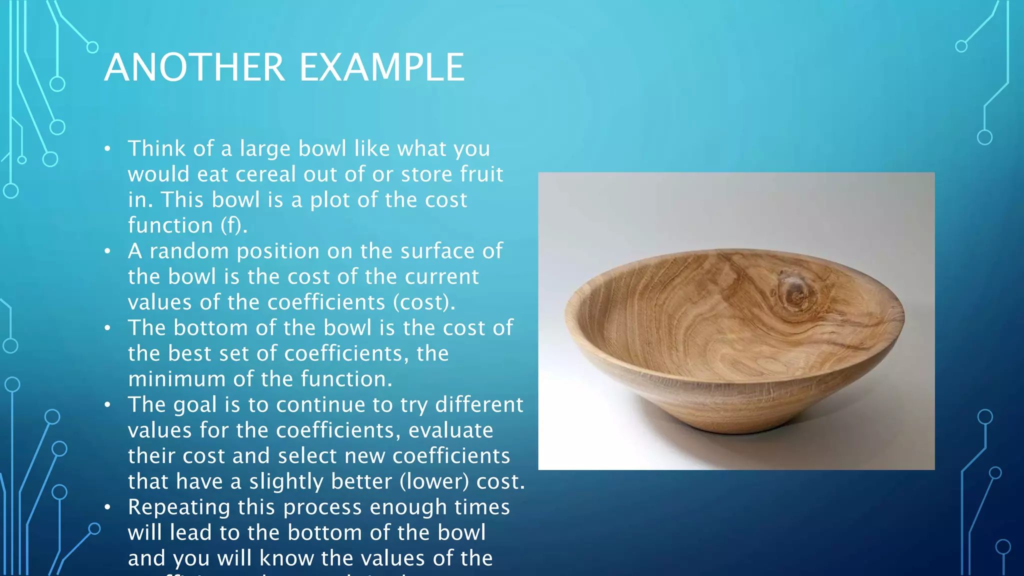 ANOTHER EXAMPLE
• Think of a large bowl like what you
would eat cereal out of or store fruit
in. This bowl is a plot of the cost
function (f).
• A random position on the surface of
the bowl is the cost of the current
values of the coefficients (cost).
• The bottom of the bowl is the cost of
the best set of coefficients, the
minimum of the function.
• The goal is to continue to try different
values for the coefficients, evaluate
their cost and select new coefficients
that have a slightly better (lower) cost.
• Repeating this process enough times
will lead to the bottom of the bowl
and you will know the values of the