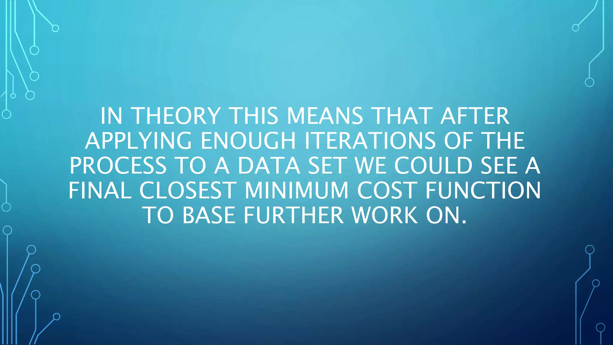 IN THEORY THIS MEANS THAT AFTER
APPLYING ENOUGH ITERATIONS OF THE
PROCESS TO A DATA SET WE COULD SEE A
FINAL CLOSEST MINIMUM COST FUNCTION
TO BASE FURTHER WORK ON.