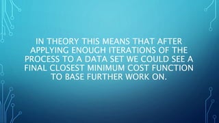 IN THEORY THIS MEANS THAT AFTER
APPLYING ENOUGH ITERATIONS OF THE
PROCESS TO A DATA SET WE COULD SEE A
FINAL CLOSEST MINIMUM COST FUNCTION
TO BASE FURTHER WORK ON.
 