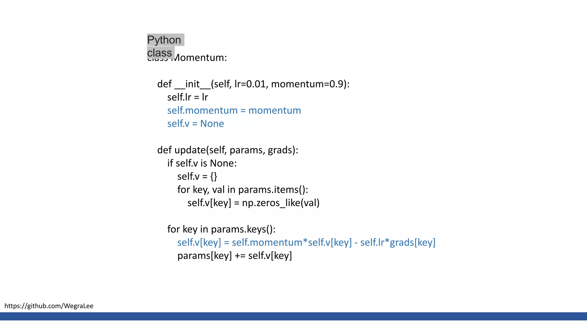 class Momentum:
def __init__(self, lr=0.01, momentum=0.9):
self.lr = lr
self.momentum = momentum
self.v = None
def update(self, params, grads):
if self.v is None:
self.v = {}
for key, val in params.items():
self.v[key] = np.zeros_like(val)
for key in params.keys():
self.v[key] = self.momentum*self.v[key] - self.lr*grads[key]
params[key] += self.v[key]
Python
class
https://github.com/WegraLee
 