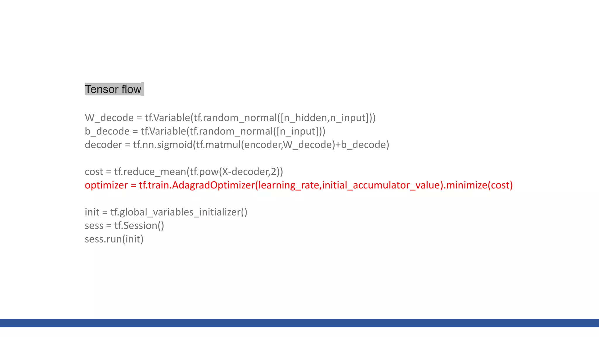 W_decode = tf.Variable(tf.random_normal([n_hidden,n_input]))
b_decode = tf.Variable(tf.random_normal([n_input]))
decoder = tf.nn.sigmoid(tf.matmul(encoder,W_decode)+b_decode)
cost = tf.reduce_mean(tf.pow(X-decoder,2))
optimizer = tf.train.AdagradOptimizer(learning_rate,initial_accumulator_value).minimize(cost)
init = tf.global_variables_initializer()
sess = tf.Session()
sess.run(init)
Tensor flow
 