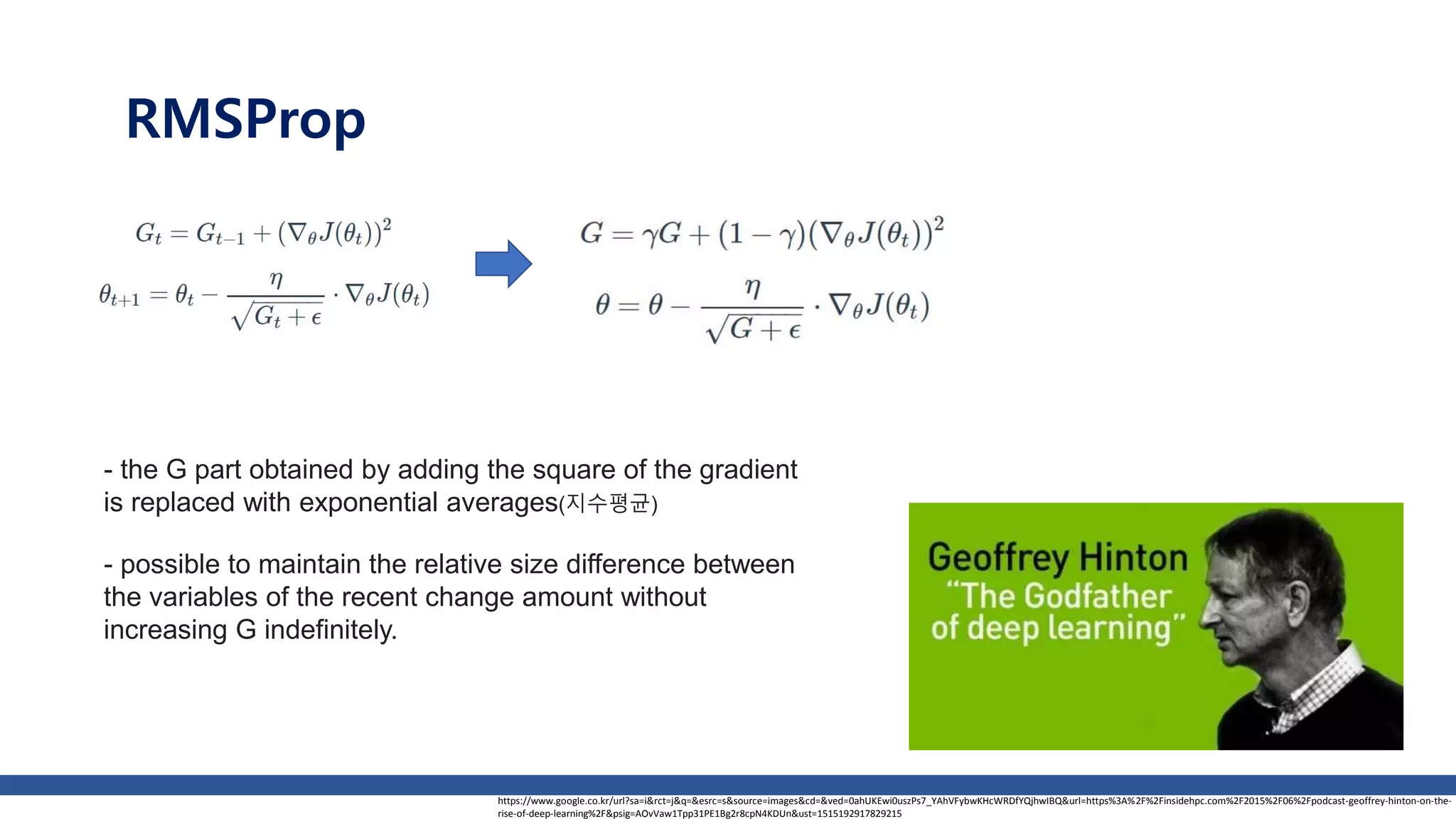 RMSProp
- the G part obtained by adding the square of the gradient
is replaced with exponential averages(지수평균)
- possible to maintain the relative size difference between
the variables of the recent change amount without
increasing G indefinitely.
https://www.google.co.kr/url?sa=i&rct=j&q=&esrc=s&source=images&cd=&ved=0ahUKEwi0uszPs7_YAhVFybwKHcWRDfYQjhwIBQ&url=https%3A%2F%2Finsidehpc.com%2F2015%2F06%2Fpodcast-geoffrey-hinton-on-the-
rise-of-deep-learning%2F&psig=AOvVaw1Tpp31PE1Bg2r8cpN4KDUn&ust=1515192917829215
 